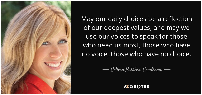 May our daily choices be a reflection of our deepest values, and may we use our voices to speak for those who need us most, those who have no voice, ... - quote-may-our-daily-choices-be-a-reflection-of-our-deepest-values-and-may-we-use-our-voices-colleen-patrick-goudreau-44-7-0737