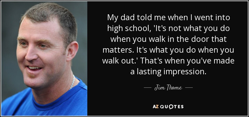 My dad told me when I went <b>into high</b> school, &#39;It&#39;s not what you - quote-my-dad-told-me-when-i-went-into-high-school-it-s-not-what-you-do-when-you-walk-in-the-jim-thome-101-24-72