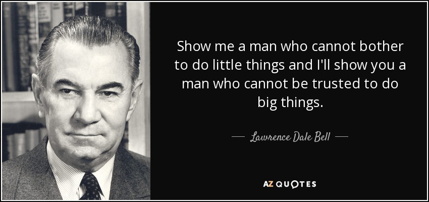 Show me a man who cannot bother to do little things and I&#39;ll show you a man who cannot be trusted to do big things. Lawrence Dale Bell - quote-show-me-a-man-who-cannot-bother-to-do-little-things-and-i-ll-show-you-a-man-who-cannot-lawrence-dale-bell-59-18-79
