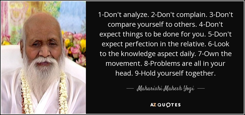 1-Don't analyze. 2-Don't complain. 3-Don't compare yourself to others. 4-Don't expect things to be done for you. 5-Don't expect perfection in the relative. 6-Look to the knowledge aspect daily. 7-Own the movement. 8-Problems are all in your head. 9-Hold yourself together. - Maharishi Mahesh Yogi