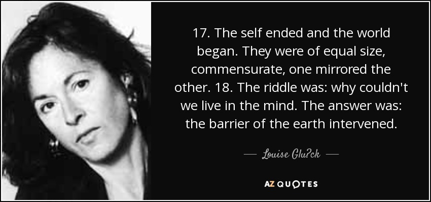 17. The self ended and the world began. They were of equal size, commensurate, one mirrored the other. 18. The riddle was: why couldn't we live in the mind. The answer was: the barrier of the earth intervened. - Louise Glück