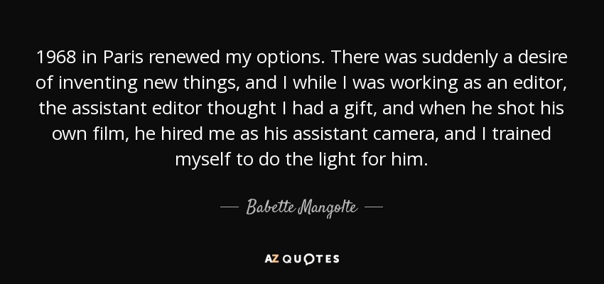 1968 in Paris renewed my options. There was suddenly a desire of inventing new things, and I while I was working as an editor, the assistant editor thought I had a gift, and when he shot his own film, he hired me as his assistant camera, and I trained myself to do the light for him. - Babette Mangolte