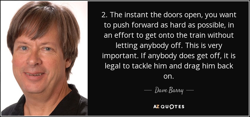 2. The instant the doors open, you want to push forward as hard as possible, in an effort to get onto the train without letting anybody off. This is very important. If anybody does get off, it is legal to tackle him and drag him back on. - Dave Barry