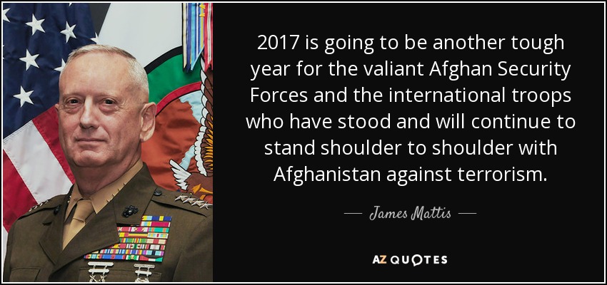 2017 is going to be another tough year for the valiant Afghan Security Forces and the international troops who have stood and will continue to stand shoulder to shoulder with Afghanistan against terrorism. - James Mattis