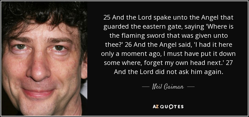 25 And the Lord spake unto the Angel that guarded the eastern gate, saying 'Where is the flaming sword that was given unto thee?' 26 And the Angel said, 'I had it here only a moment ago, I must have put it down some where, forget my own head next.' 27 And the Lord did not ask him again. - Neil Gaiman