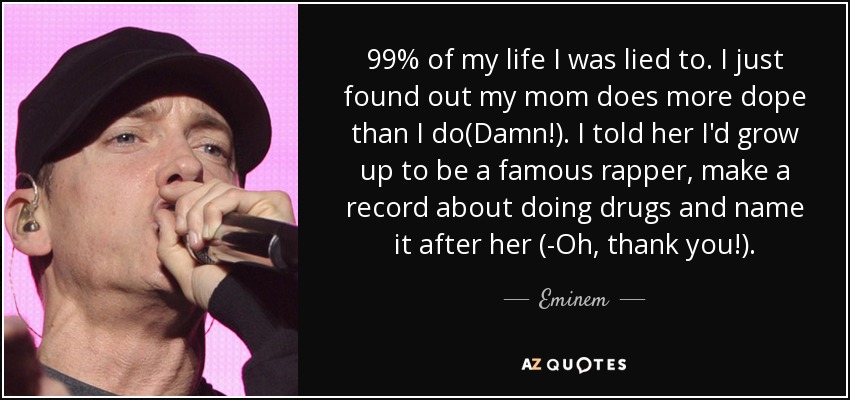 99% of my life I was lied to. I just found out my mom does more dope than I do(Damn!). I told her I'd grow up to be a famous rapper, make a record about doing drugs and name it after her (-Oh, thank you!). - Eminem