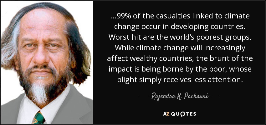 ...99% of the casualties linked to climate change occur in developing countries. Worst hit are the world's poorest groups. While climate change will increasingly affect wealthy countries, the brunt of the impact is being borne by the poor, whose plight simply receives less attention. - Rajendra K. Pachauri