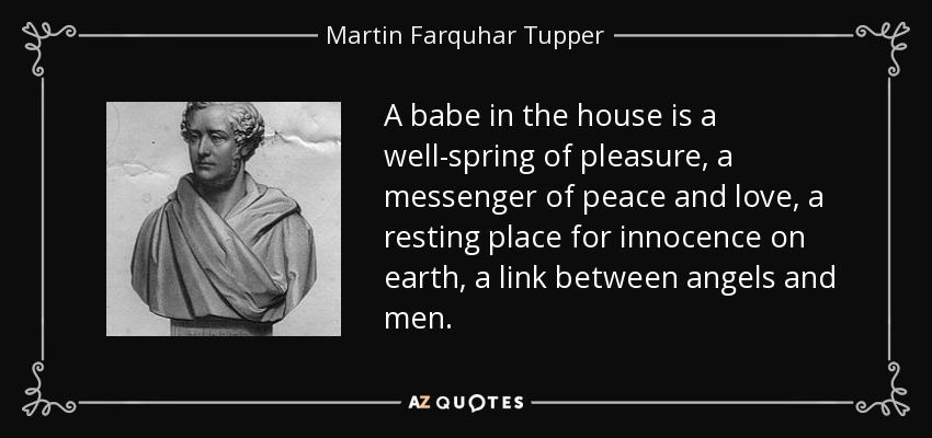 A babe in the house is a well-spring of pleasure, a messenger of peace and love, a resting place for innocence on earth, a link between angels and men. - Martin Farquhar Tupper