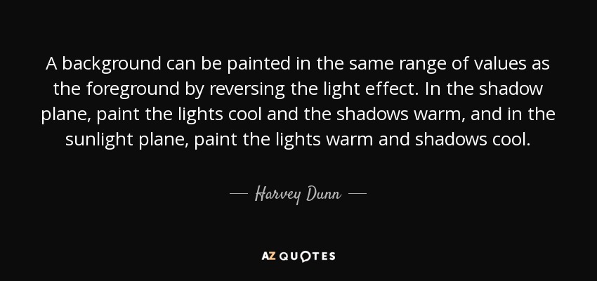 A background can be painted in the same range of values as the foreground by reversing the light effect. In the shadow plane, paint the lights cool and the shadows warm, and in the sunlight plane, paint the lights warm and shadows cool. - Harvey Dunn