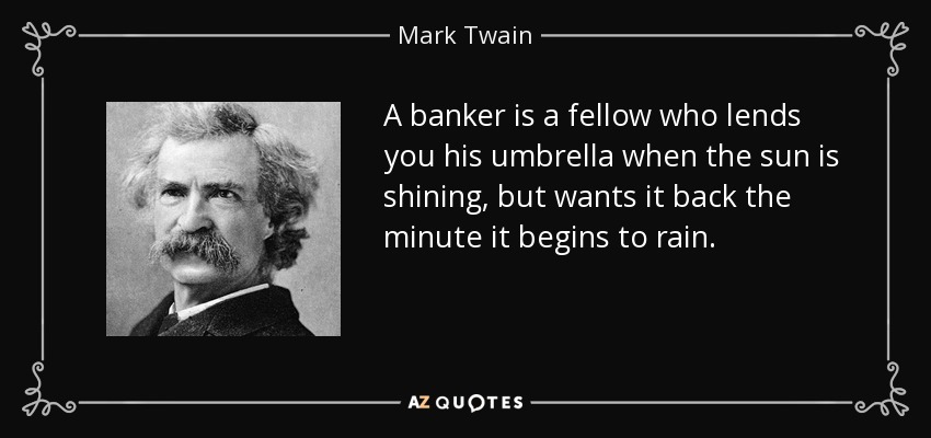 A banker is a fellow who lends you his umbrella when the sun is shining, but wants it back the minute it begins to rain. - Mark Twain