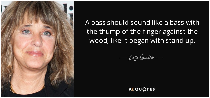 A bass should sound like a bass with the thump of the finger against the wood, like it began with stand up. - Suzi Quatro