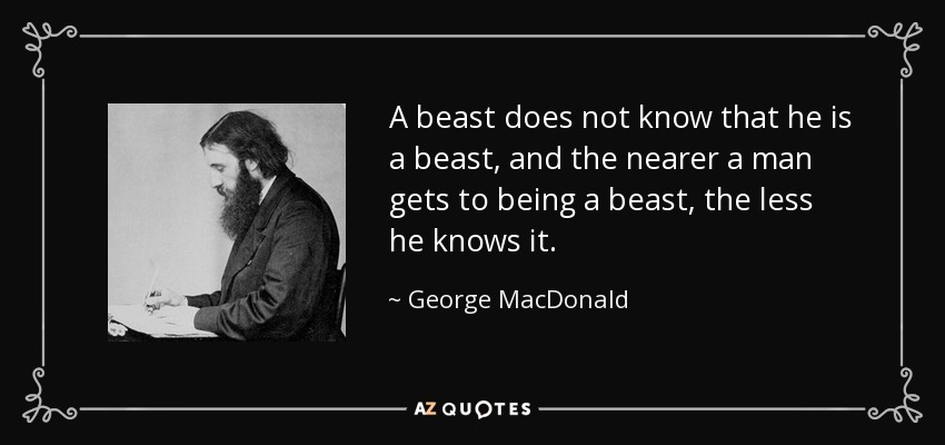 A beast does not know that he is a beast, and the nearer a man gets to being a beast, the less he knows it. - George MacDonald
