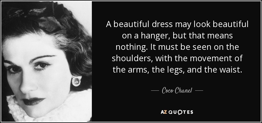 A beautiful dress may look beautiful on a hanger, but that means nothing. It must be seen on the shoulders, with the movement of the arms, the legs, and the waist. - Coco Chanel