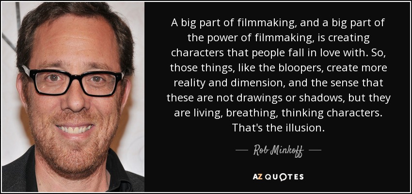 A big part of filmmaking, and a big part of the power of filmmaking, is creating characters that people fall in love with. So, those things, like the bloopers, create more reality and dimension, and the sense that these are not drawings or shadows, but they are living, breathing, thinking characters. That's the illusion. - Rob Minkoff