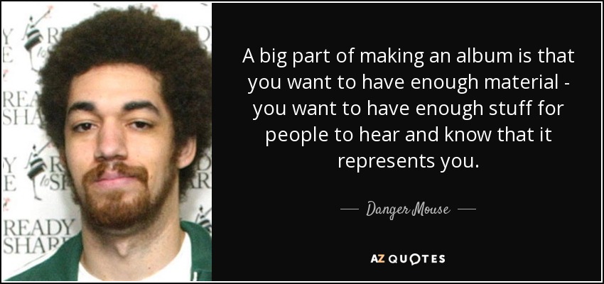A big part of making an album is that you want to have enough material - you want to have enough stuff for people to hear and know that it represents you. - Danger Mouse