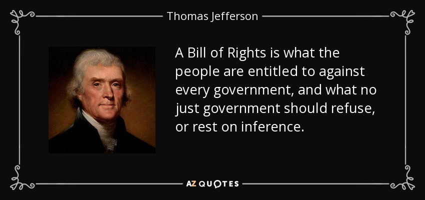 A Bill of Rights is what the people are entitled to against every government, and what no just government should refuse, or rest on inference. - Thomas Jefferson