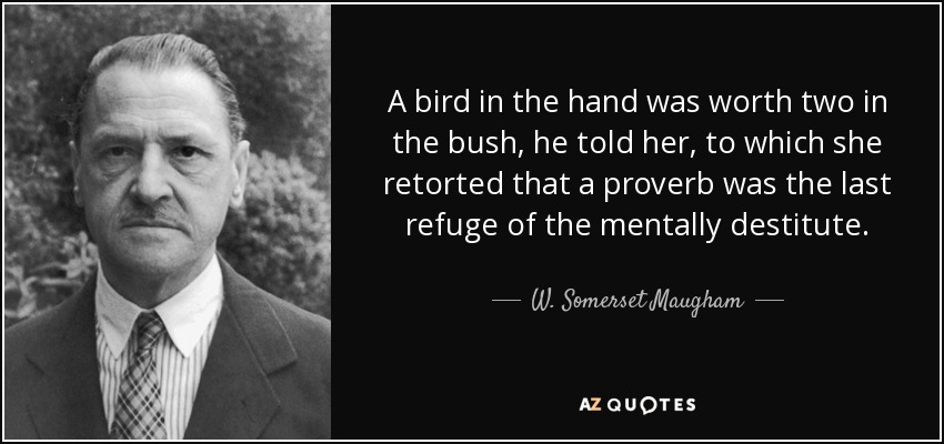 A bird in the hand was worth two in the bush, he told her, to which she retorted that a proverb was the last refuge of the mentally destitute. - W. Somerset Maugham