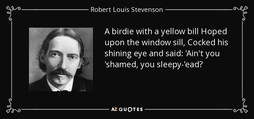 A birdie with a yellow bill Hoped upon the window sill, Cocked his shining eye and said: 'Ain't you 'shamed, you sleepy-'ead? - Robert Louis Stevenson