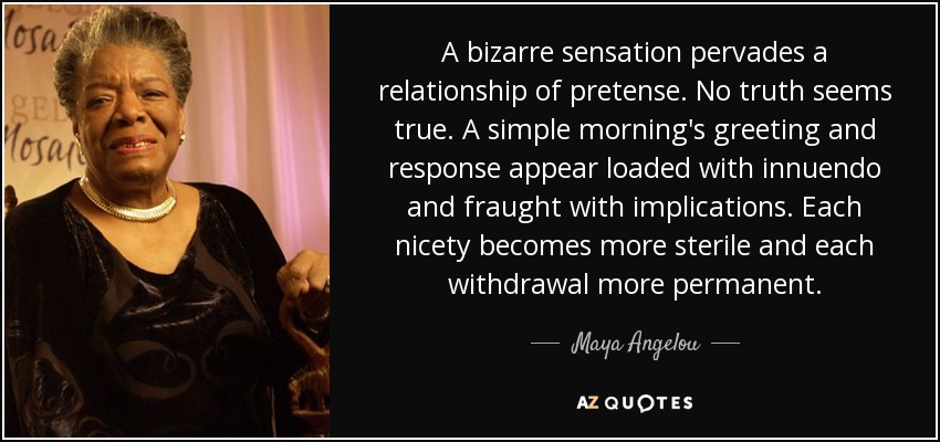 A bizarre sensation pervades a relationship of pretense. No truth seems true. A simple morning's greeting and response appear loaded with innuendo and fraught with implications. Each nicety becomes more sterile and each withdrawal more permanent. - Maya Angelou
