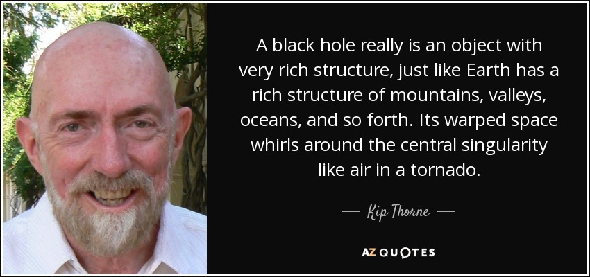 A black hole really is an object with very rich structure, just like Earth has a rich structure of mountains, valleys, oceans, and so forth. Its warped space whirls around the central singularity like air in a tornado. - Kip Thorne