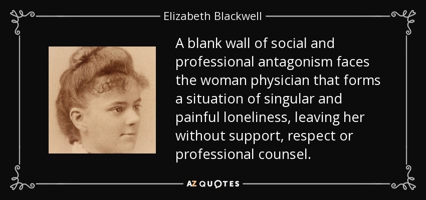 A blank wall of social and professional antagonism faces the woman physician that forms a situation of singular and painful loneliness, leaving her without support, respect or professional counsel. - Elizabeth Blackwell