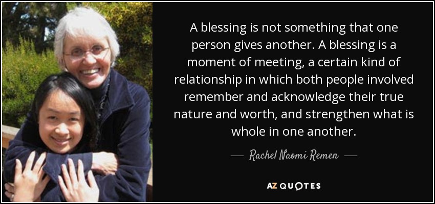 A blessing is not something that one person gives another. A blessing is a moment of meeting, a certain kind of relationship in which both people involved remember and acknowledge their true nature and worth, and strengthen what is whole in one another. - Rachel Naomi Remen