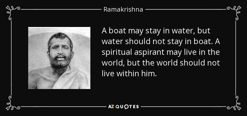 A boat may stay in water, but water should not stay in boat. A spiritual aspirant may live in the world, but the world should not live within him. - Ramakrishna
