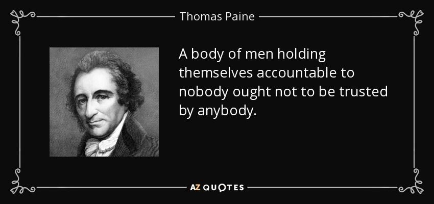 A body of men holding themselves accountable to nobody ought not to be trusted by anybody. - Thomas Paine