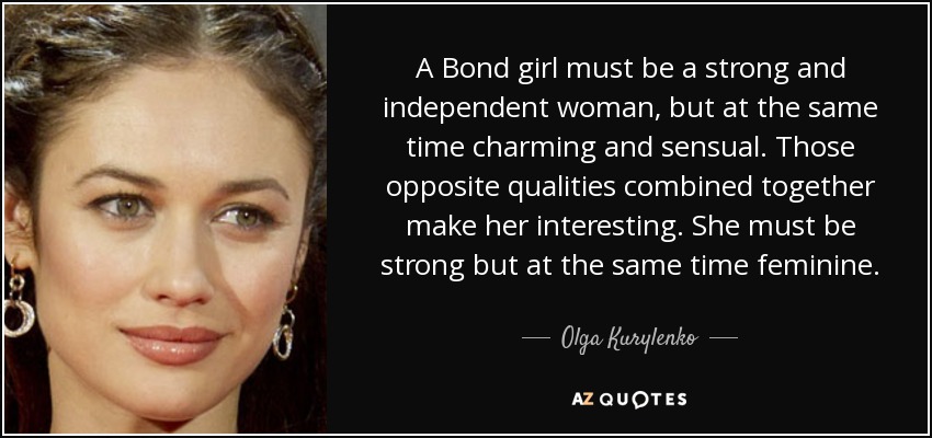 A Bond girl must be a strong and independent woman, but at the same time charming and sensual. Those opposite qualities combined together make her interesting. She must be strong but at the same time feminine. - Olga Kurylenko