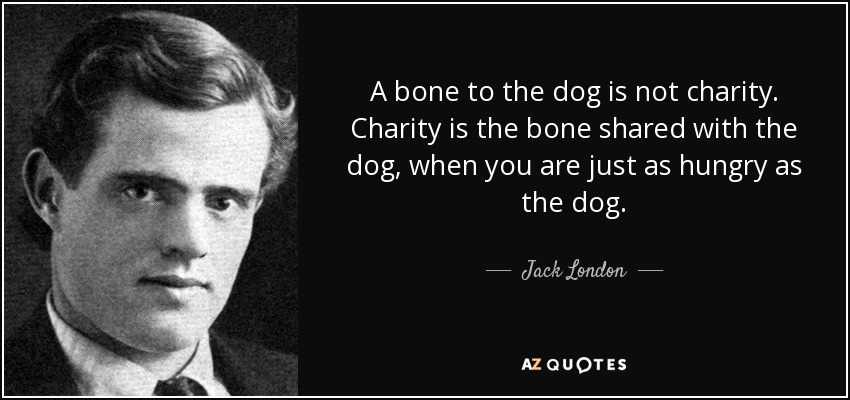 A bone to the dog is not charity. Charity is the bone shared with the dog, when you are just as hungry as the dog. - Jack London