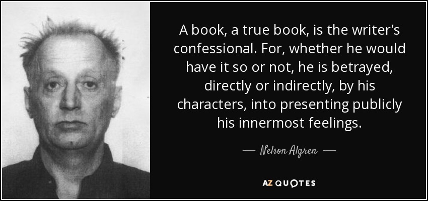 A book, a true book, is the writer's confessional. For, whether he would have it so or not, he is betrayed, directly or indirectly, by his characters, into presenting publicly his innermost feelings. - Nelson Algren