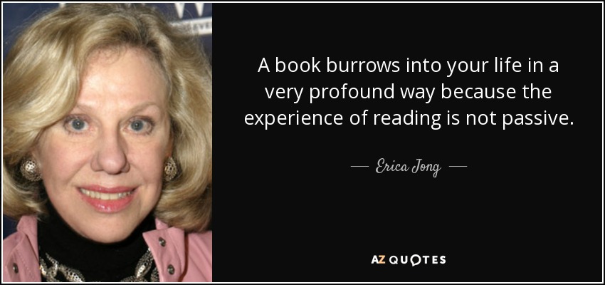 A book burrows into your life in a very profound way because the experience of reading is not passive. - Erica Jong