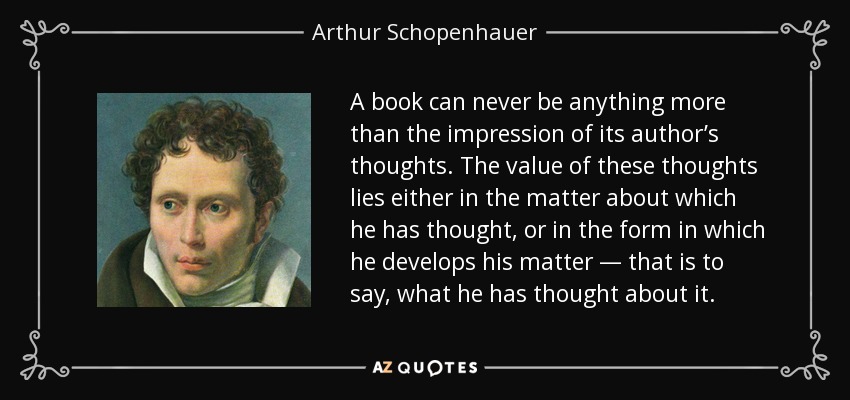 A book can never be anything more than the impression of its author’s thoughts. The value of these thoughts lies either in the matter about which he has thought, or in the form in which he develops his matter — that is to say, what he has thought about it. - Arthur Schopenhauer