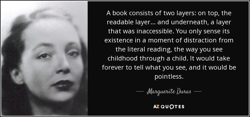 A book consists of two layers: on top, the readable layer ... and underneath, a layer that was inaccessible. You only sense its existence in a moment of distraction from the literal reading, the way you see childhood through a child. It would take forever to tell what you see, and it would be pointless. - Marguerite Duras