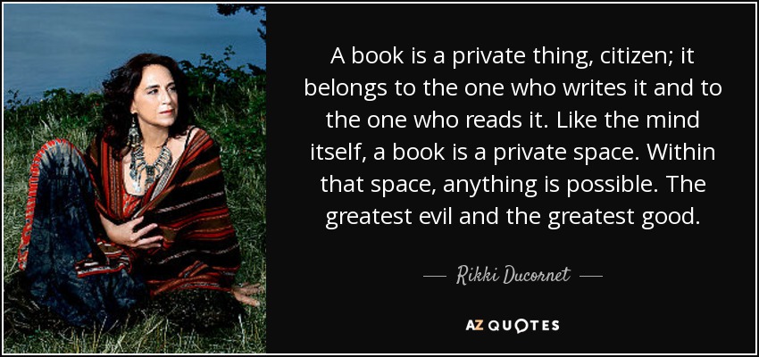 A book is a private thing, citizen; it belongs to the one who writes it and to the one who reads it. Like the mind itself, a book is a private space. Within that space, anything is possible. The greatest evil and the greatest good. - Rikki Ducornet