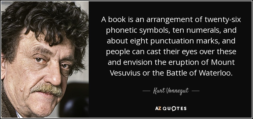 A book is an arrangement of twenty-six phonetic symbols, ten numerals, and about eight punctuation marks, and people can cast their eyes over these and envision the eruption of Mount Vesuvius or the Battle of Waterloo. - Kurt Vonnegut