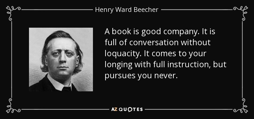 A book is good company. It is full of conversation without loquacity. It comes to your longing with full instruction, but pursues you never. - Henry Ward Beecher