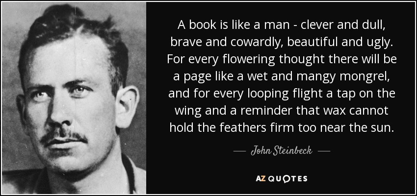A book is like a man - clever and dull, brave and cowardly, beautiful and ugly. For every flowering thought there will be a page like a wet and mangy mongrel, and for every looping flight a tap on the wing and a reminder that wax cannot hold the feathers firm too near the sun. - John Steinbeck