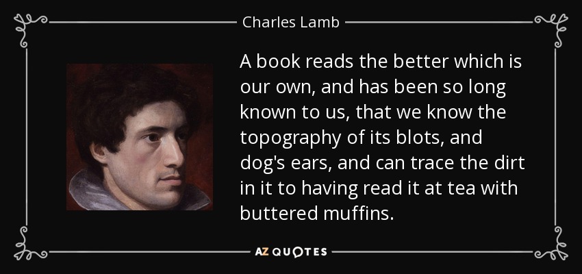 A book reads the better which is our own, and has been so long known to us, that we know the topography of its blots, and dog's ears, and can trace the dirt in it to having read it at tea with buttered muffins. - Charles Lamb