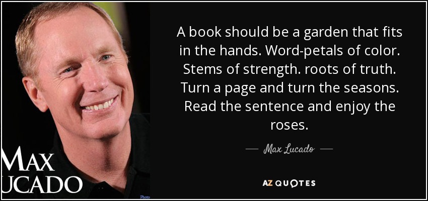 A book should be a garden that fits in the hands. Word-petals of color. Stems of strength. roots of truth. Turn a page and turn the seasons. Read the sentence and enjoy the roses. - Max Lucado