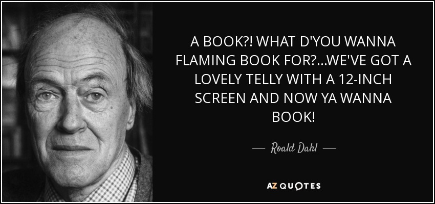 A BOOK?! WHAT D'YOU WANNA FLAMING BOOK FOR?...WE'VE GOT A LOVELY TELLY WITH A 12-INCH SCREEN AND NOW YA WANNA BOOK! - Roald Dahl