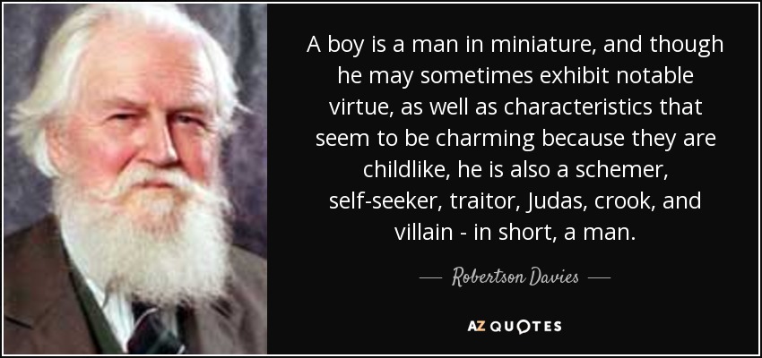 A boy is a man in miniature, and though he may sometimes exhibit notable virtue, as well as characteristics that seem to be charming because they are childlike, he is also a schemer, self-seeker, traitor, Judas, crook, and villain - in short, a man. - Robertson Davies