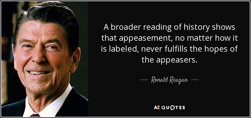 A broader reading of history shows that appeasement, no matter how it is labeled, never fulfills the hopes of the appeasers. - Ronald Reagan
