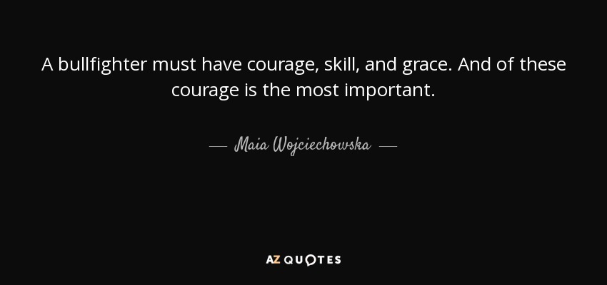 A bullfighter must have courage, skill, and grace. And of these courage is the most important. - Maia Wojciechowska