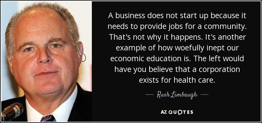 A business does not start up because it needs to provide jobs for a community. That's not why it happens. It's another example of how woefully inept our economic education is. The left would have you believe that a corporation exists for health care. - Rush Limbaugh
