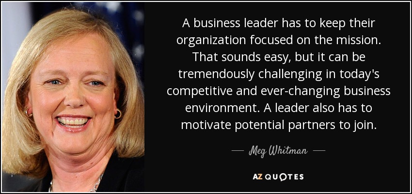 A business leader has to keep their organization focused on the mission. That sounds easy, but it can be tremendously challenging in today's competitive and ever-changing business environment. A leader also has to motivate potential partners to join. - Meg Whitman