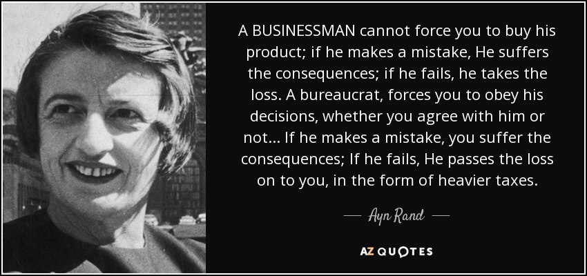 A BUSINESSMAN cannot force you to buy his product; if he makes a mistake, He suffers the consequences; if he fails, he takes the loss. A bureaucrat, forces you to obey his decisions, whether you agree with him or not... If he makes a mistake, you suffer the consequences; If he fails, He passes the loss on to you, in the form of heavier taxes. - Ayn Rand