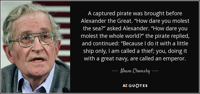 A captured pirate was brought before Alexander the Great. “How dare you molest the sea?” asked Alexander. “How dare you molest the whole world?” the pirate replied, and continued: “Because I do it with a little ship only, I am called a thief; you, doing it with a great navy, are called an emperor. - Noam Chomsky
