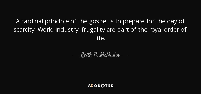 A cardinal principle of the gospel is to prepare for the day of scarcity. Work, industry, frugality are part of the royal order of life. - Keith B. McMullin