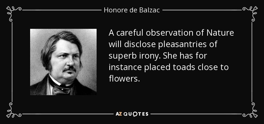 A careful observation of Nature will disclose pleasantries of superb irony. She has for instance placed toads close to flowers. - Honore de Balzac